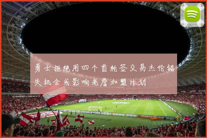 勇士拒绝用四个首轮签交易杰伦错失机会或影响老詹加盟计划
