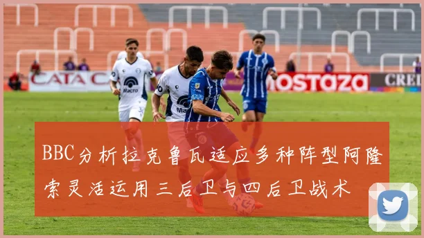 BBC分析拉克鲁瓦适应多种阵型阿隆索灵活运用三后卫与四后卫战术