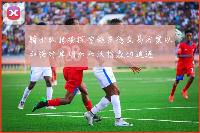 骑士队持续探索施罗德交易方案以加强对库明加和沃特森的追逐