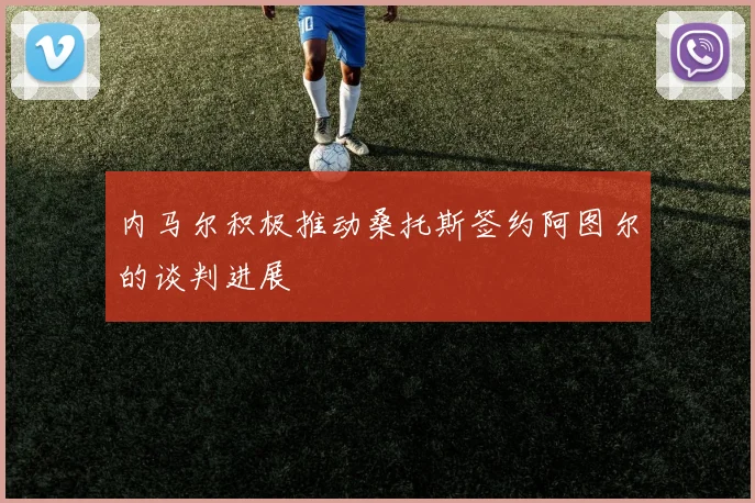 内马尔积极推动桑托斯签约阿图尔的谈判进展