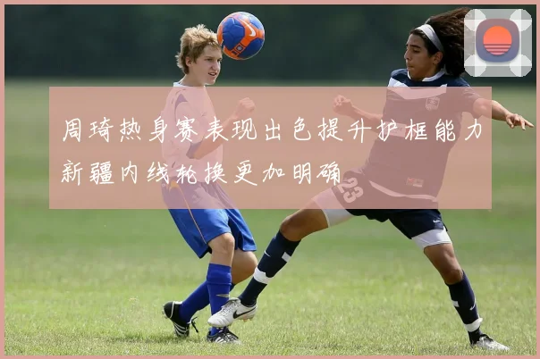 周琦热身赛表现出色提升护框能力新疆内线轮换更加明确