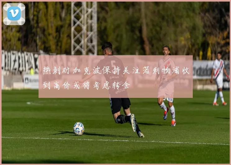 热刺对加克波保持关注若利物浦收到高价或将考虑转会