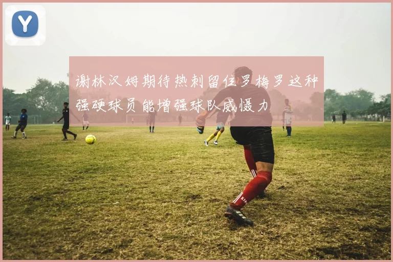 谢林汉姆期待热刺留住罗梅罗这种强硬球员能增强球队威慑力