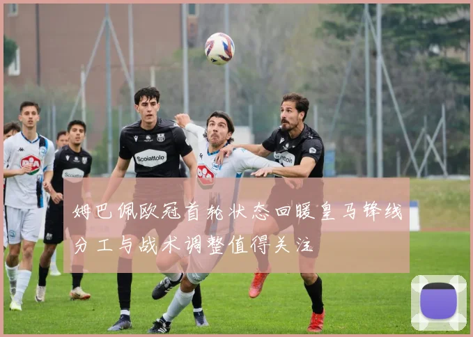 姆巴佩欧冠首轮状态回暖皇马锋线分工与战术调整值得关注