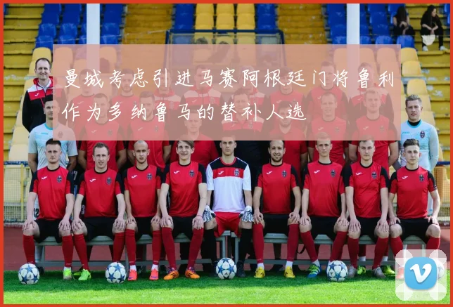曼城考虑引进马赛阿根廷门将鲁利作为多纳鲁马的替补人选