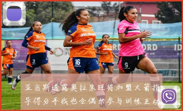 亚当斯透露奥拉朱旺将加盟火箭指导得分手我也会偶尔参与训练互动