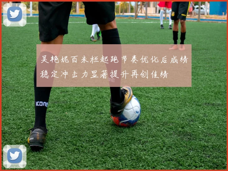 吴艳妮百米栏起跑节奏优化后成绩稳定冲击力显著提升再创佳绩